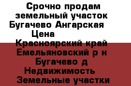 Срочно продам земельный участок! Бугачево Ангарская 5 › Цена ­ 600 000 - Красноярский край, Емельяновский р-н, Бугачево д. Недвижимость » Земельные участки продажа   . Красноярский край